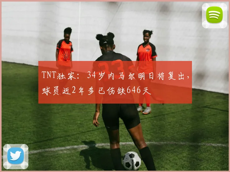 TNT独家：34岁内马尔明日将复出，球员近2年多已伤缺646天