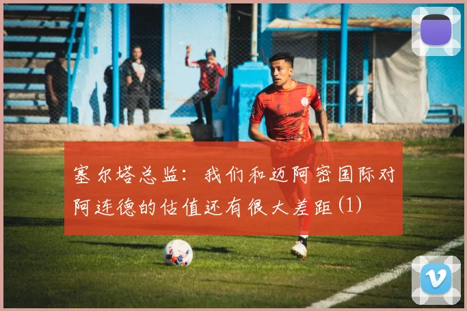 塞尔塔总监：我们和迈阿密国际对阿连德的估值还有很大差距(1)