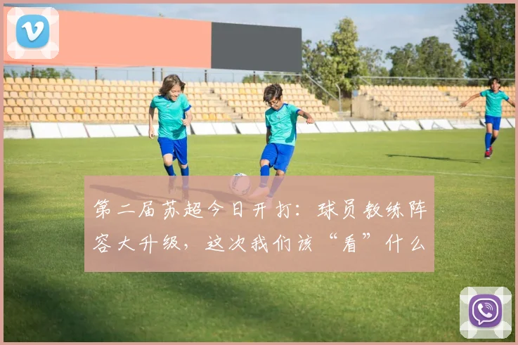 第二届苏超今日开打：球员教练阵容大升级，这次我们该“看”什么