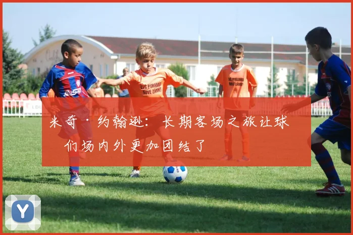 米奇·约翰逊：长期客场之旅让球员们场内外更加团结了