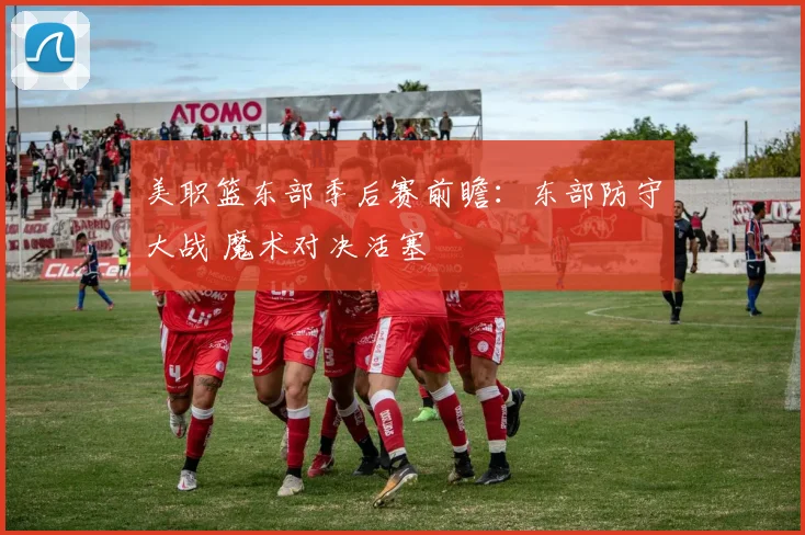 美职篮东部季后赛前瞻：东部防守大战 魔术对决活塞